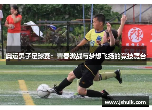 奥运男子足球赛:青春激战与梦想飞扬的竞技舞台