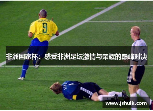 非洲国家杯:感受非洲足坛激情与荣耀的巅峰对决