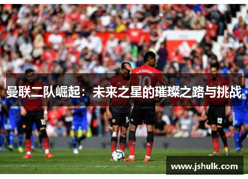 曼联二队崛起:未来之星的璀璨之路与挑战