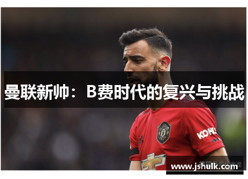 曼联新帅:B费时代的复兴与挑战